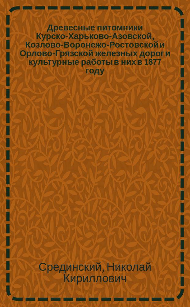 Древесные питомники Курско-Харьково-Азовской, Козлово-Воронежо-Ростовской и Орлово-Грязской железных дорог и культурные работы в них в 1877 году : Сообщ. Н.К. Срединского, сделан. в заседании Рос. о-ва садоводства 4 марта 1878 г