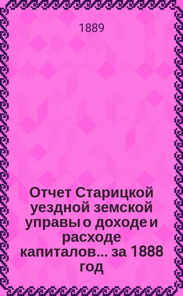 Отчет Старицкой уездной земской управы о доходе и расходе капиталов... за 1888 год
