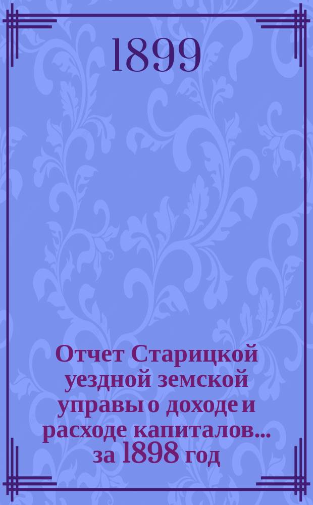 Отчет Старицкой уездной земской управы о доходе и расходе капиталов... за 1898 год