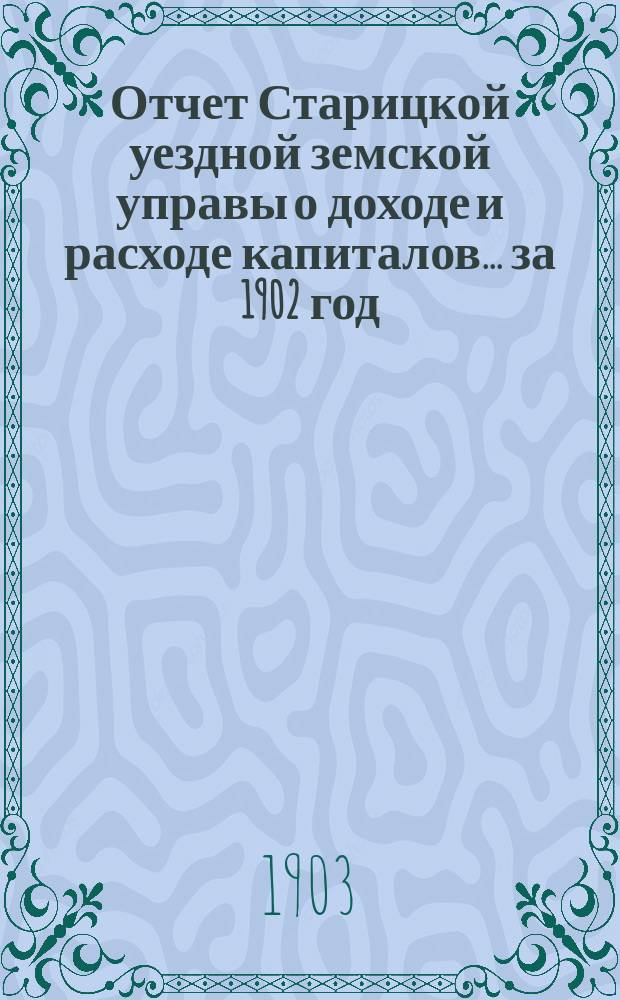 Отчет Старицкой уездной земской управы о доходе и расходе капиталов... за 1902 год