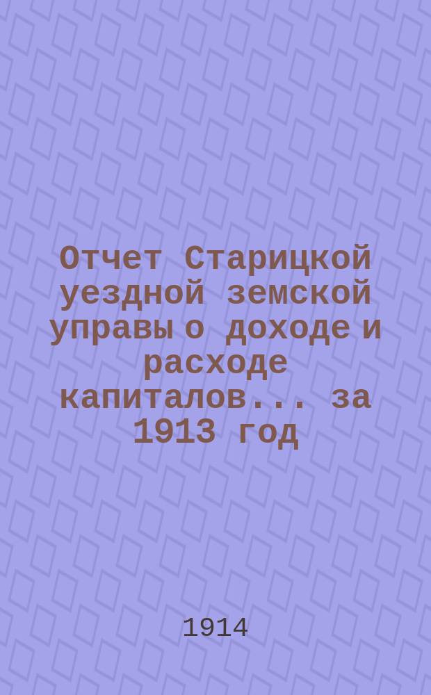 Отчет Старицкой уездной земской управы о доходе и расходе капиталов... за 1913 год