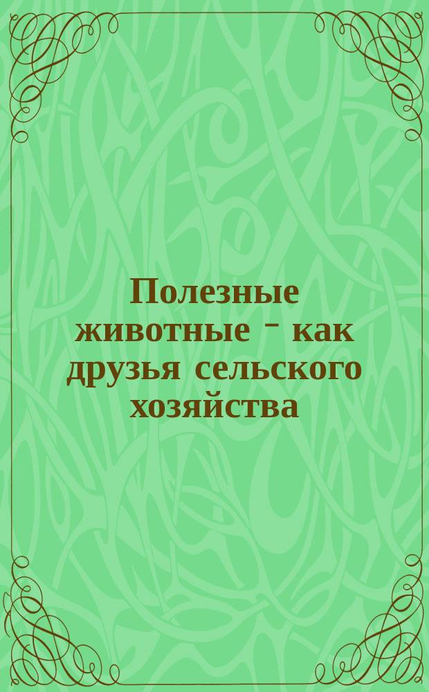 Полезные животные - как друзья сельского хозяйства : Истребители червей и мышей, уничтожающих хлеб. посевы у сел. хозяина и поедающих хлеб. зерна : (Кн. для первонач. чтения вне шк.)