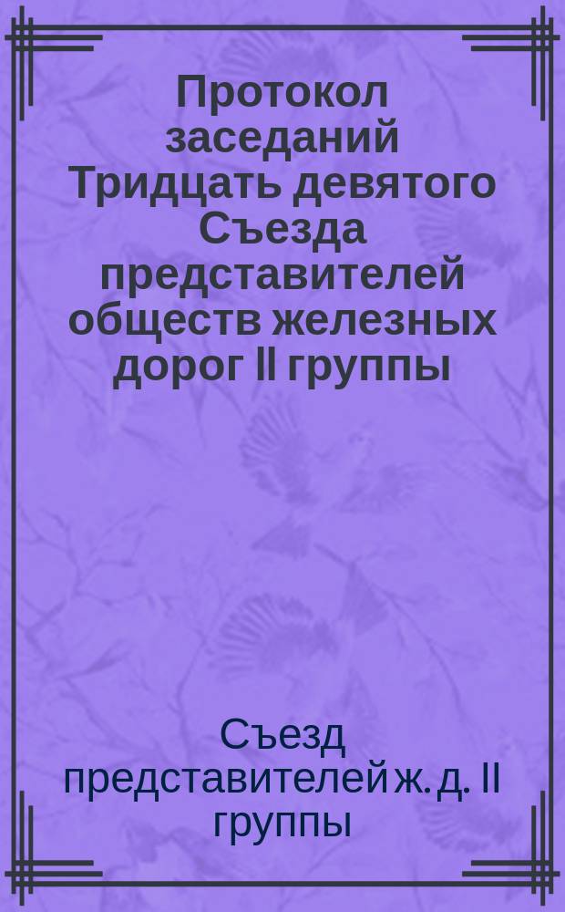 Протокол заседаний Тридцать девятого Съезда представителей обществ железных дорог II группы, бывших в Москве... 24, 25, 26 и 27 апреля 1878 года