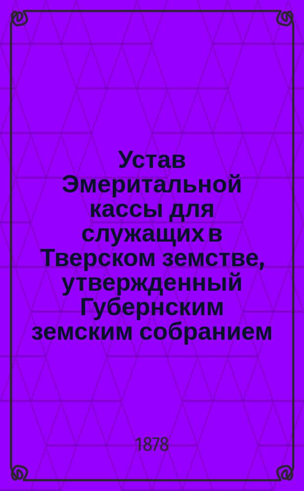 Устав Эмеритальной кассы для служащих в Тверском земстве, утвержденный Губернским земским собранием...