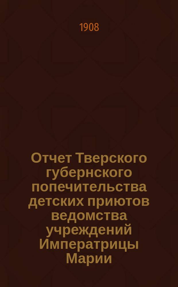 Отчет Тверского губернского попечительства детских приютов ведомства учреждений Императрицы Марии... за 1908 год