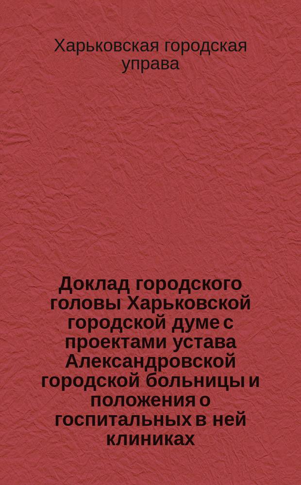 Доклад городского головы Харьковской городской думе с проектами устава Александровской городской больницы и положения о госпитальных в ней клиниках