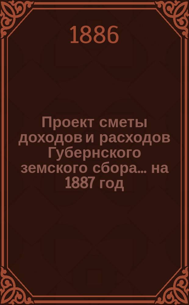 Проект сметы [доходов и] расходов Губернского земского сбора... ... на 1887 год