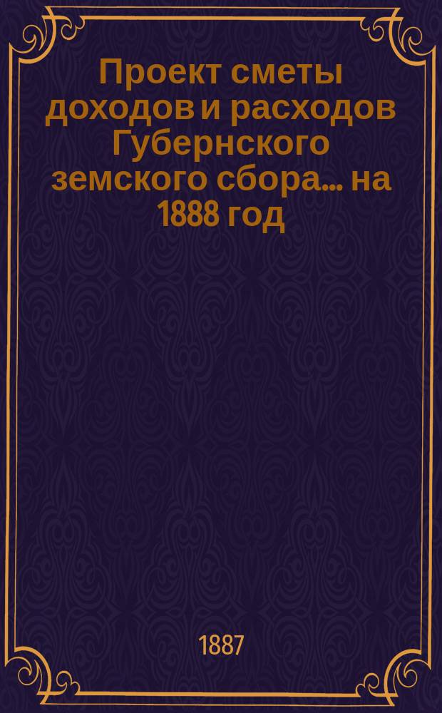 Проект сметы [доходов и] расходов Губернского земского сбора... ... на 1888 год
