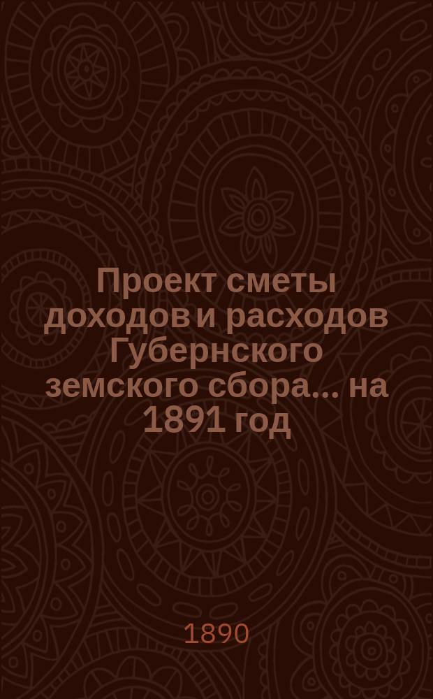 Проект сметы [доходов и] расходов Губернского земского сбора... ... на 1891 год