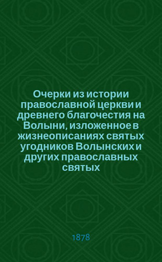 Очерки из истории православной церкви и древнего благочестия на Волыни, изложенное в жизнеописаниях святых угодников Волынских и других православных святых, принимавших ближайшее участие в исторической судьбах земли Волынской : С прил.