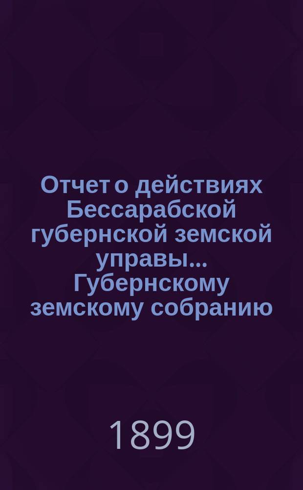 Отчет о действиях Бессарабской губернской земской управы... Губернскому земскому собранию... с 1-го октября 1897 года по 1-е октября 1898 года... XXX очередной сессии [1899 года]