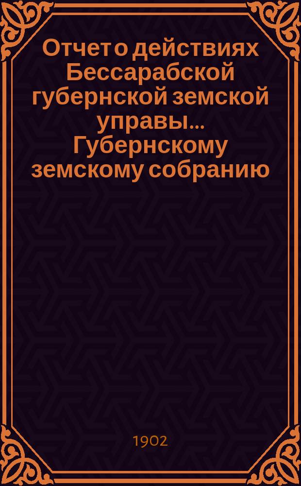Отчет о действиях Бессарабской губернской земской управы... Губернскому земскому собранию... с 1-го января по 1-е сентября 1902 г. ... XXXIV очередной сессии в 1902 году