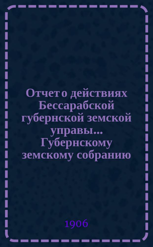 Отчет о действиях Бессарабской губернской земской управы... Губернскому земскому собранию... с 1-го января по 1-е сентября 1906 г. ... XXXVIII очередной сессии в 1906 году