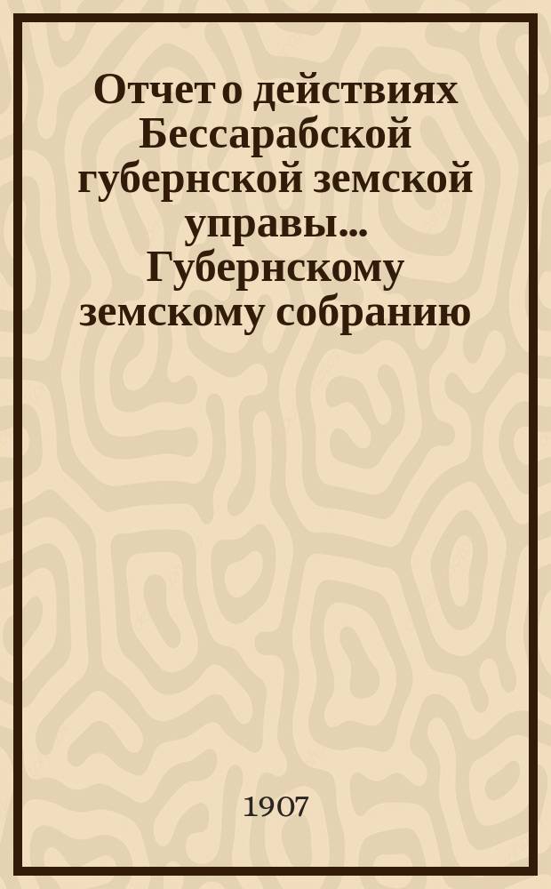 Отчет о действиях Бессарабской губернской земской управы... Губернскому земскому собранию... с 1 января по 1-е сентября 1907 г. ... XXXIX очередной сессии