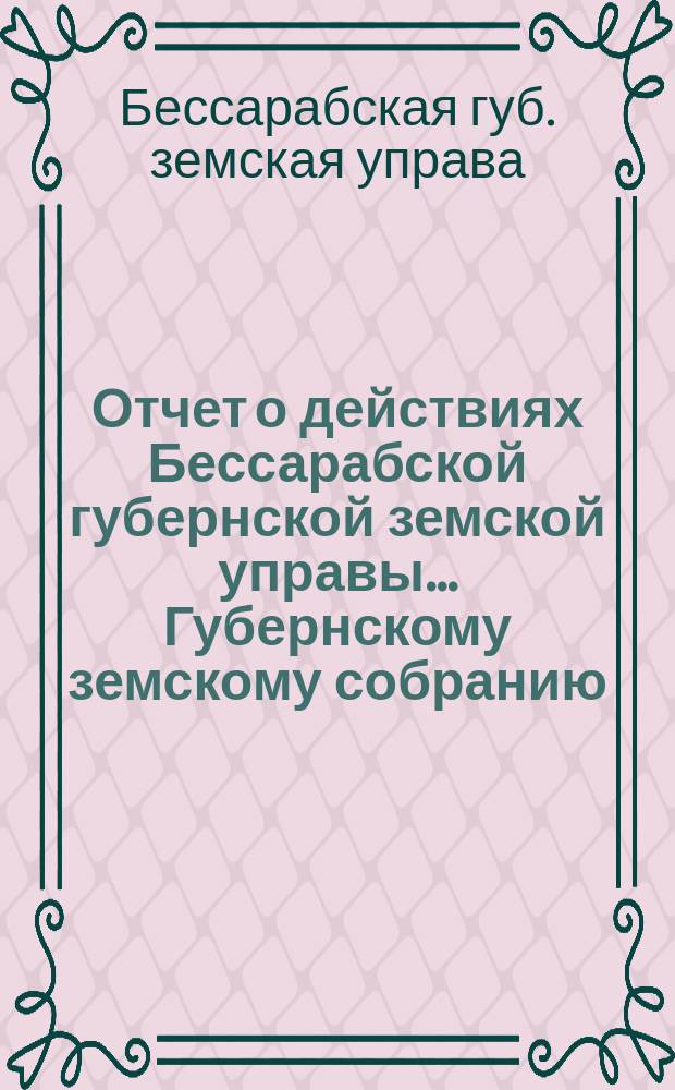 Отчет о действиях Бессарабской губернской земской управы... Губернскому земскому собранию...
