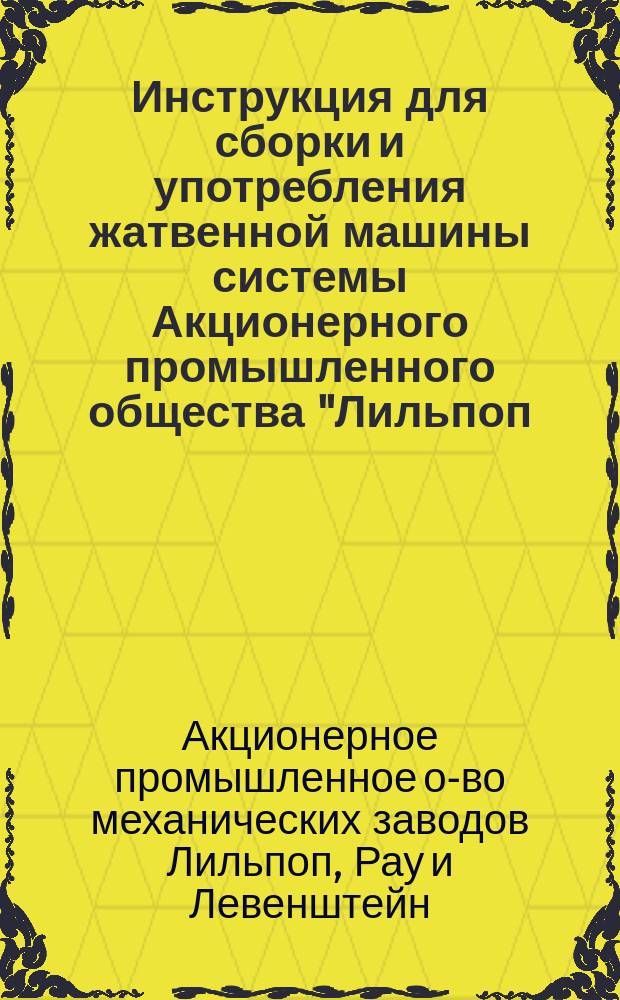 Инструкция для сборки и употребления жатвенной машины системы Акционерного промышленного общества "Лильпоп, Рау и Левенштейн" вместе с прейскурантом составных частей машины