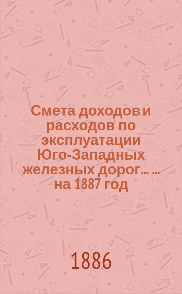 Смета доходов и расходов по эксплуатации Юго-Западных железных дорог ... ... на 1887 год