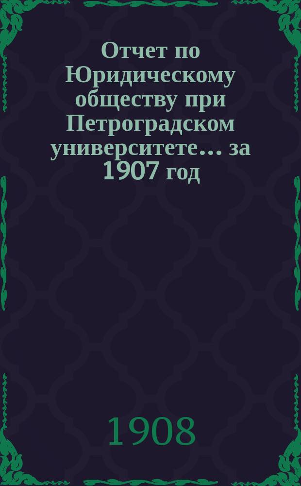 Отчет по Юридическому обществу при Петроградском университете ... за 1907 год