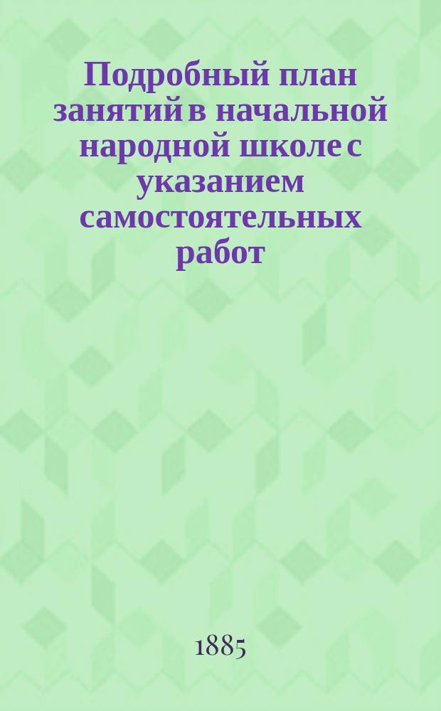 Подробный план занятий в начальной народной школе с указанием самостоятельных работ : Пособие для учителей и учительниц при обучении род. яз. нар. и приход. шк