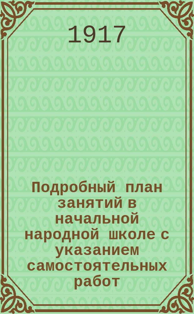 Подробный план занятий в начальной народной школе с указанием самостоятельных работ : Пособие для учителей и учительниц при обучении род. яз. нар. и приход. шк