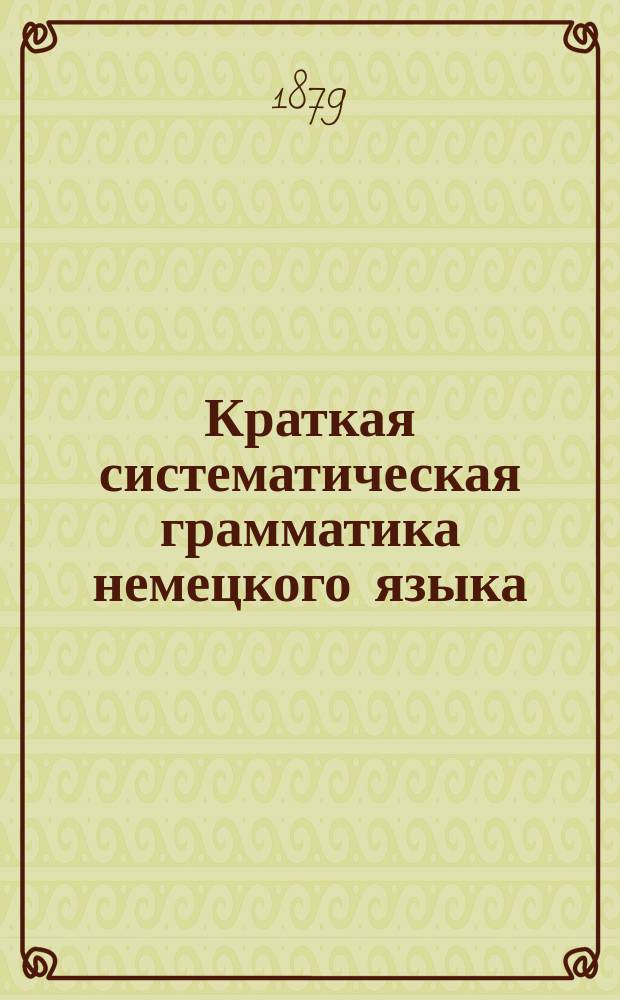 Краткая систематическая грамматика немецкого языка : Сост. по прогр. воен. и гражд. гимназий и реал. уч-щ. Ч. 1-2