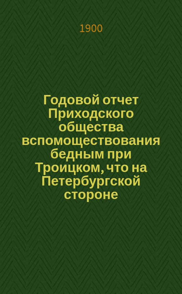 Годовой отчет Приходского общества вспомоществования бедным при Троицком, что на Петербургской стороне, соборе... ... за 1899 г.