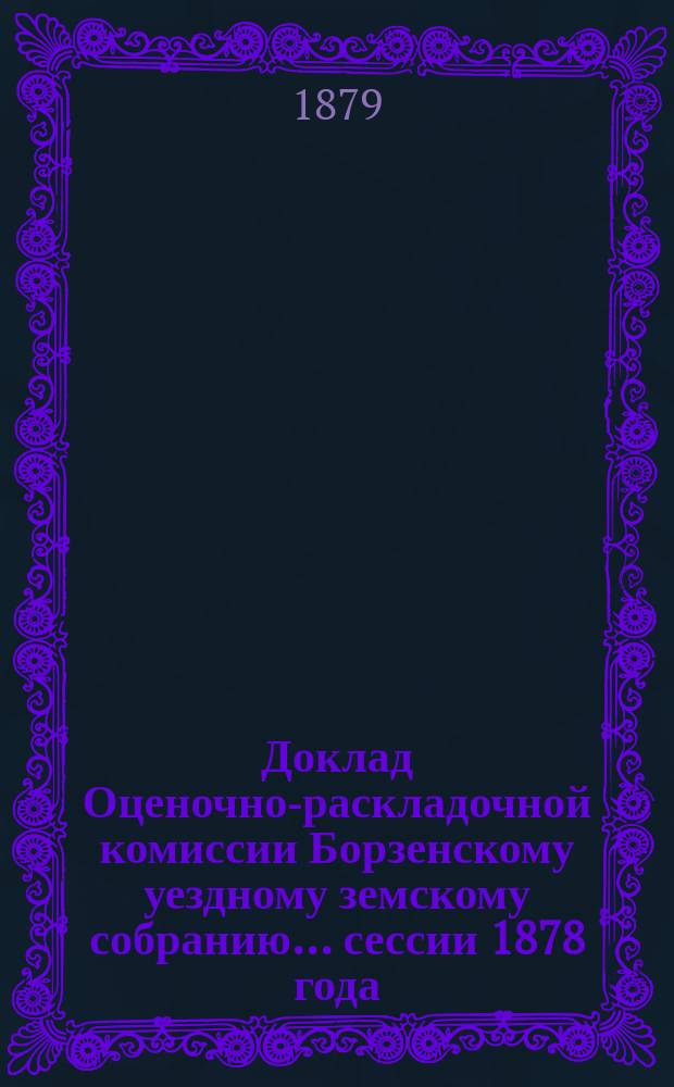 Доклад Оценочно-раскладочной комиссии Борзенскому уездному земскому собранию... сессии 1878 года