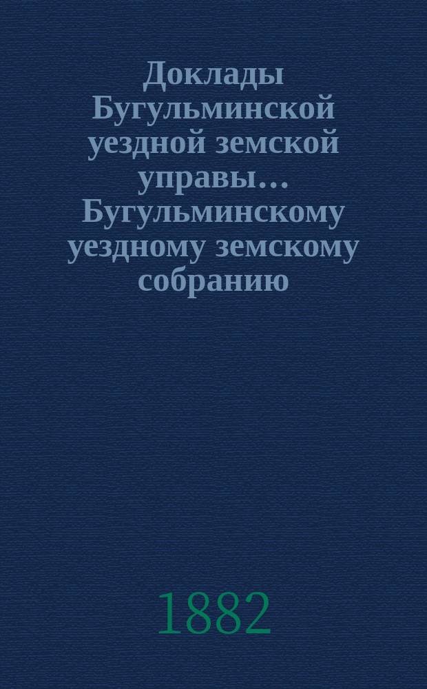 Доклады Бугульминской уездной земской управы... Бугульминскому уездному земскому собранию... XVIII очередному... 1882 года