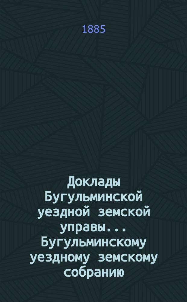Доклады Бугульминской уездной земской управы... Бугульминскому уездному земскому собранию... XXI очередному... 1885 года