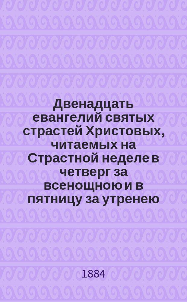 Двенадцать евангелий святых страстей Христовых, читаемых на Страстной неделе в четверг за всенощною и в пятницу за утренею, с объяснением : (Хронол. повествование о страданиях И. Христа, по Евангелию, с объясн.)