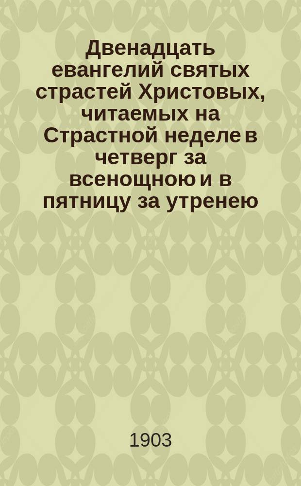 Двенадцать евангелий святых страстей Христовых, читаемых на Страстной неделе в четверг за всенощною и в пятницу за утренею, с объяснением : (Хронол. повествование о страданиях И. Христа, по Евангелию, с объясн.)