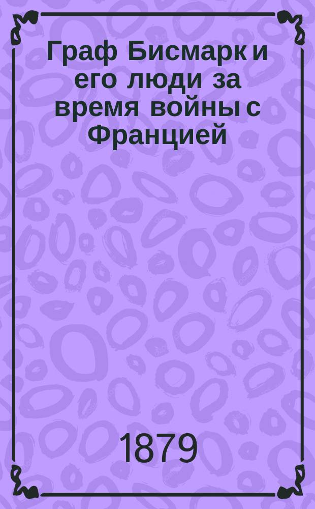 Граф Бисмарк и его люди за время войны с Францией : Пер. с нем. Ч. 1. Ч. 1