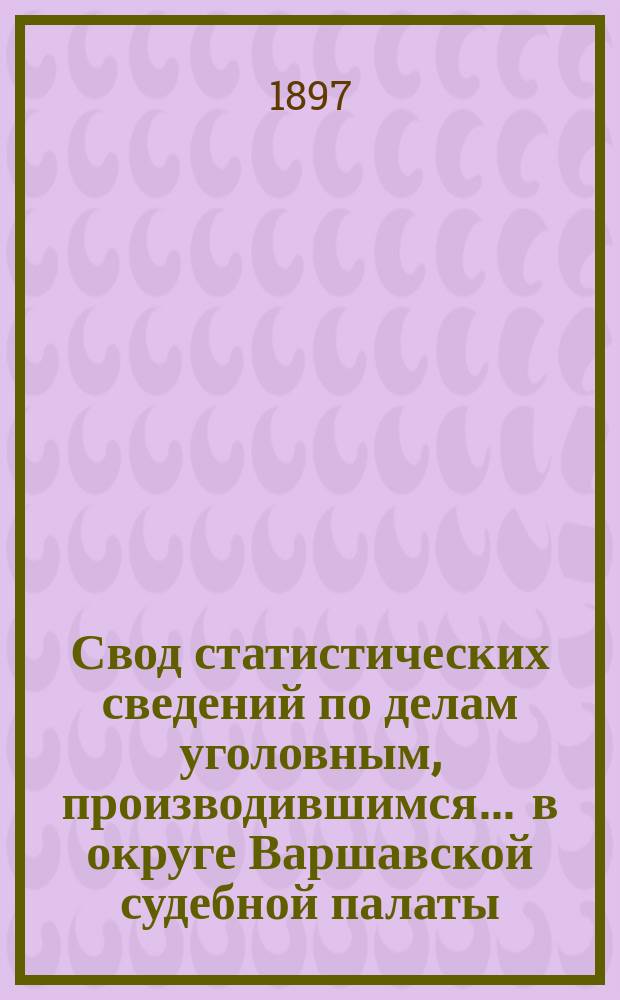 Свод статистических сведений по делам уголовным, производившимся ... в округе Варшавской судебной палаты. в 1891 году