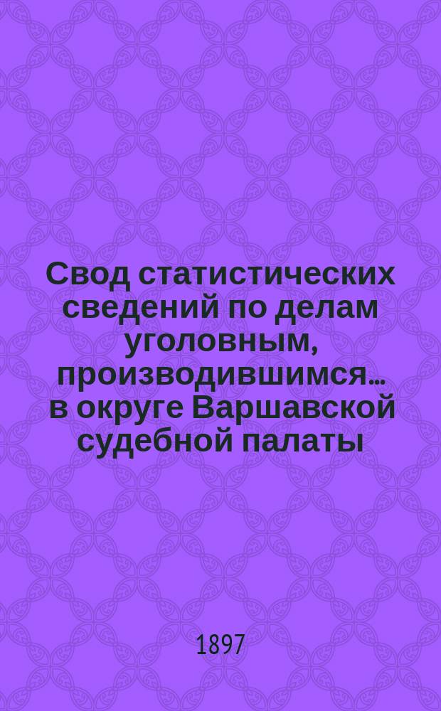 Свод статистических сведений по делам уголовным, производившимся ... в округе Варшавской судебной палаты. в 1893 году
