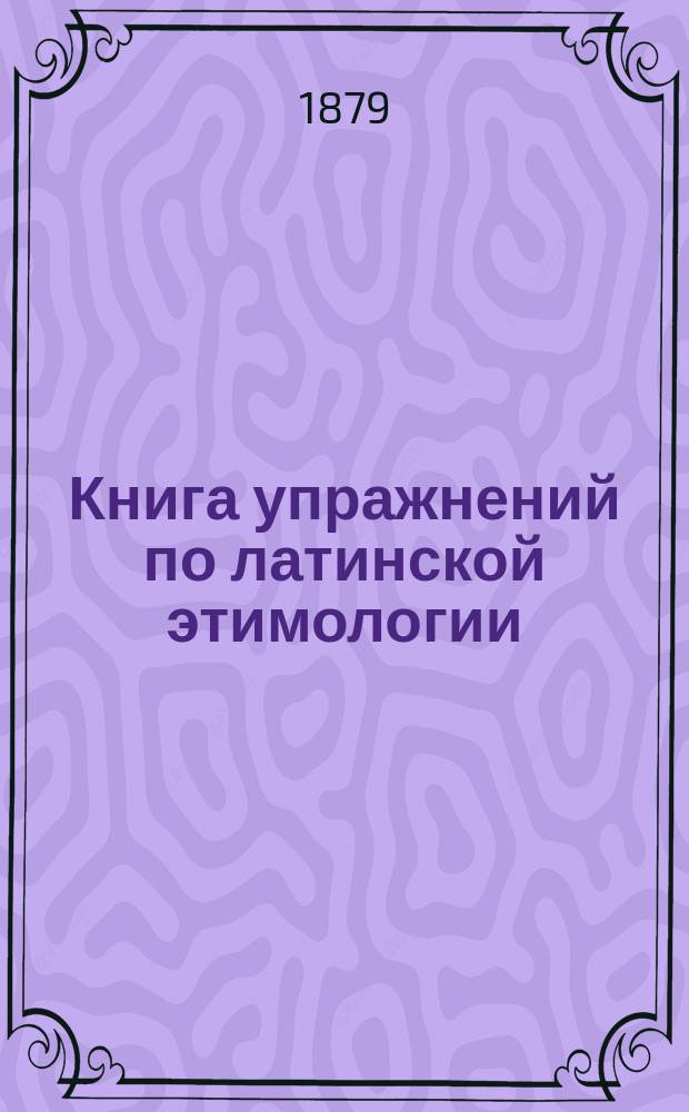 Книга упражнений по латинской этимологии : Обраб. для рус. гимназий К. Павликовским и В. Исаенковым, преп. древ. яз. в Моск. 2-й гимназии
