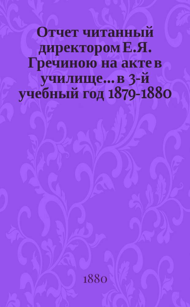 Отчет читанный директором Е.Я. Гречиною на акте в училище... в 3-й учебный год 1879-1880. 14-го июня 1880 года