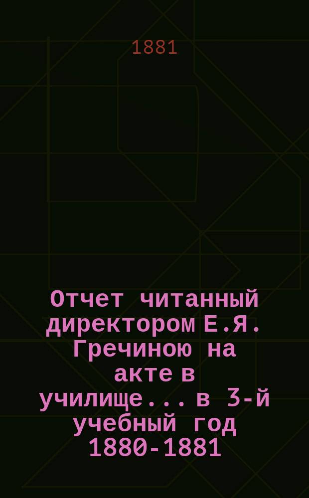 Отчет читанный директором Е.Я. Гречиною на акте в училище... в 3-й учебный год 1880-1881. 16 июня 1881 г.