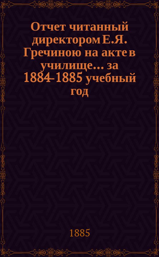 Отчет читанный директором Е.Я. Гречиною на акте в училище... за 1884-1885 учебный год