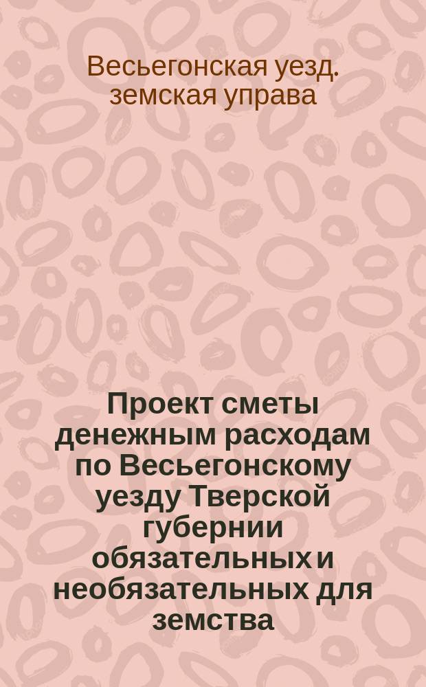 Проект сметы денежным расходам по Весьегонскому уезду Тверской губернии обязательных и необязательных для земства...