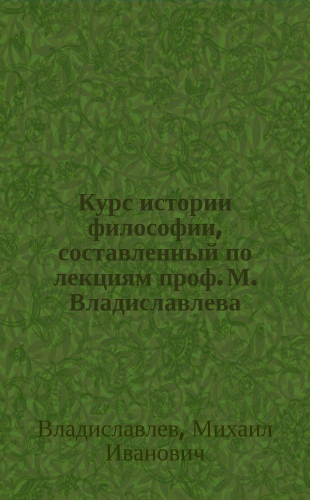 Курс истории философии, составленный по лекциям проф. М. Владиславлева : Для студентов III и IV курса, С.-Петерб. ун-та 1879/80 акад. г. Ч. 1-