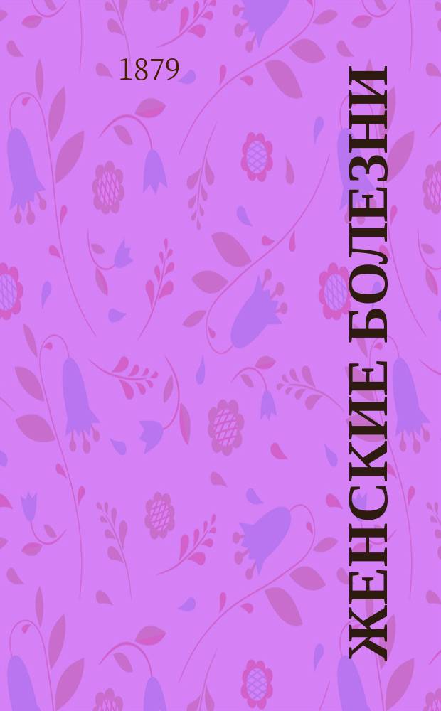 Женские болезни : Записки, составленные для воспитанниц Спб. родовспомогательного заведения доц. д-ром Добрыниным. Ч. [1]-2. [Ч. 1]