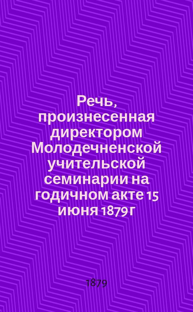 Речь, произнесенная директором Молодечненской учительской семинарии на годичном акте 15 июня 1879 г.