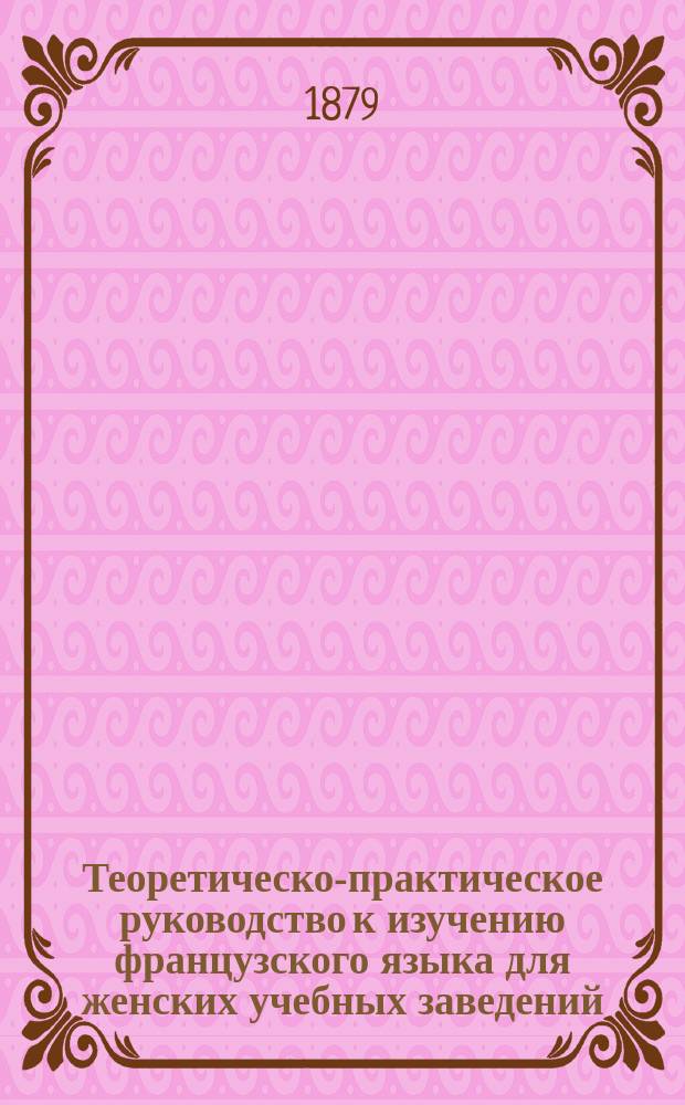 Теоретическо-практическое руководство к изучению французского языка для женских учебных заведений : В 7 ч