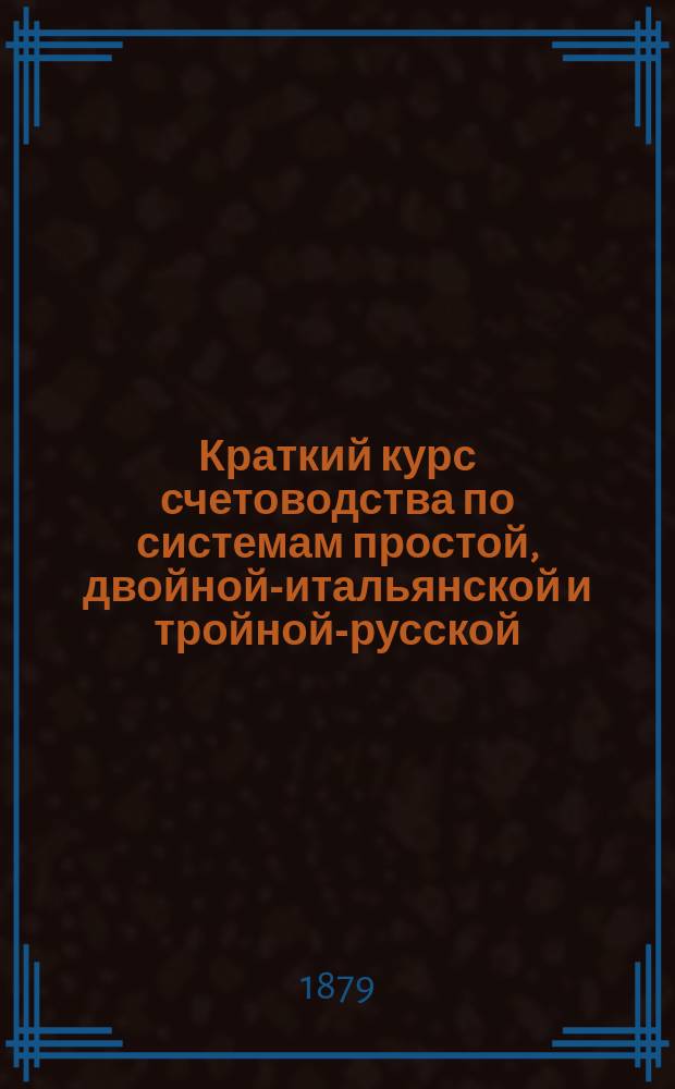 Краткий курс счетоводства по системам простой, двойной-итальянской и тройной-русской. [1] : Часть практическая