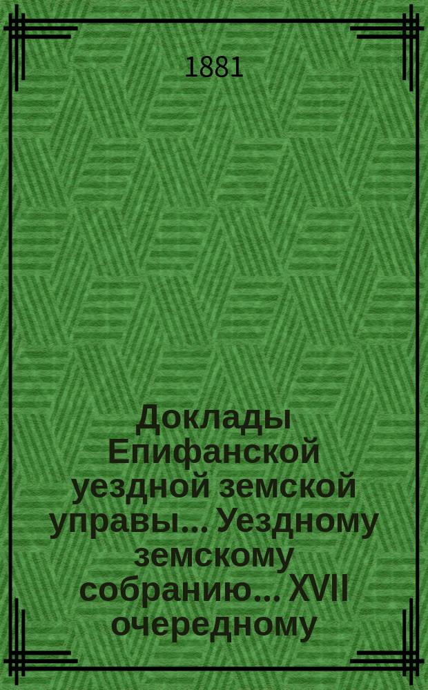 Доклады Епифанской уездной земской управы... Уездному земскому собранию... XVII очередному... [1881 года]