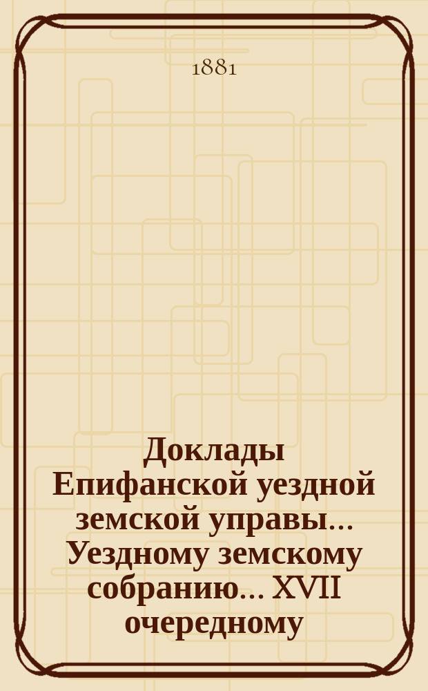 Доклады Епифанской уездной земской управы... Уездному земскому собранию... XVII очередному... [1881 года]