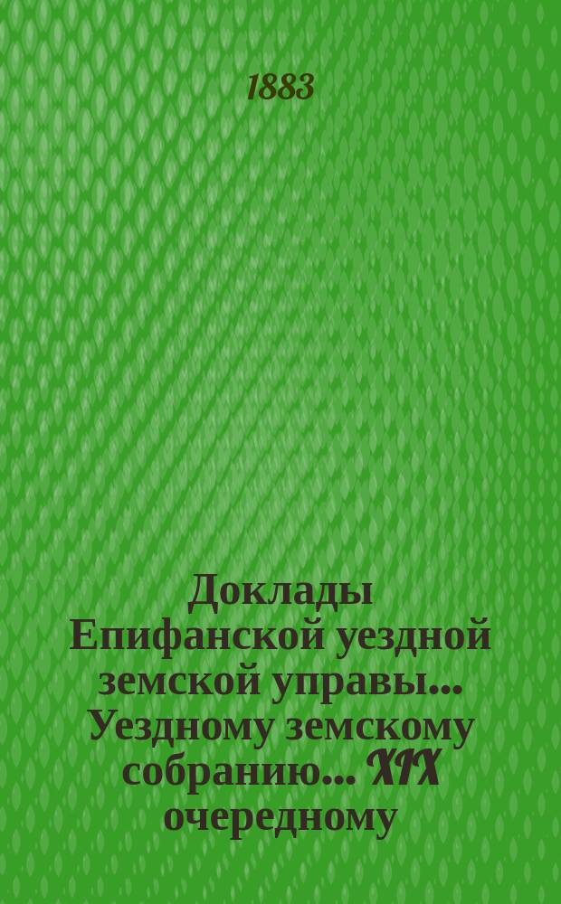 Доклады Епифанской уездной земской управы... Уездному земскому собранию... XIX очередному... 1883 года