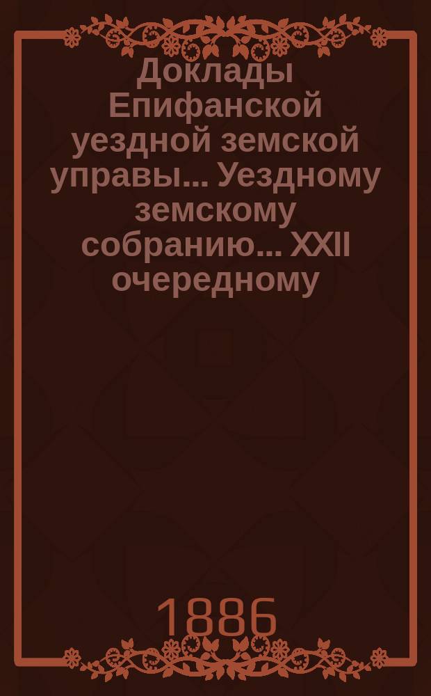 Доклады Епифанской уездной земской управы... Уездному земскому собранию... XXII очередному... 1886 года