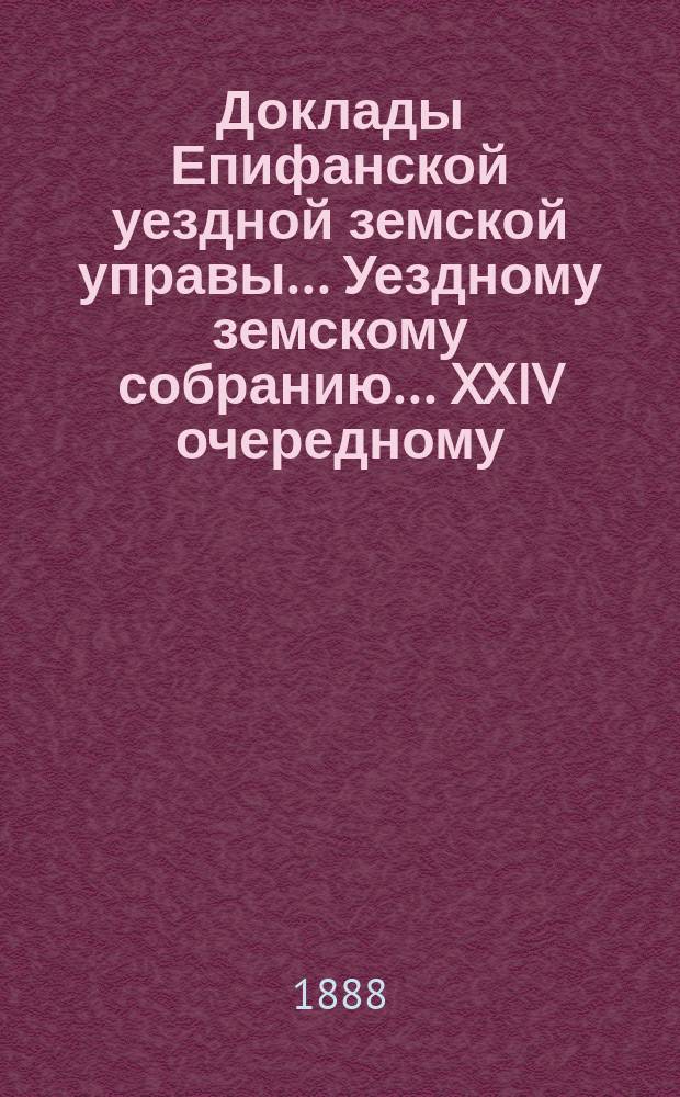 Доклады Епифанской уездной земской управы... Уездному земскому собранию... XXIV очередному... 1888 года