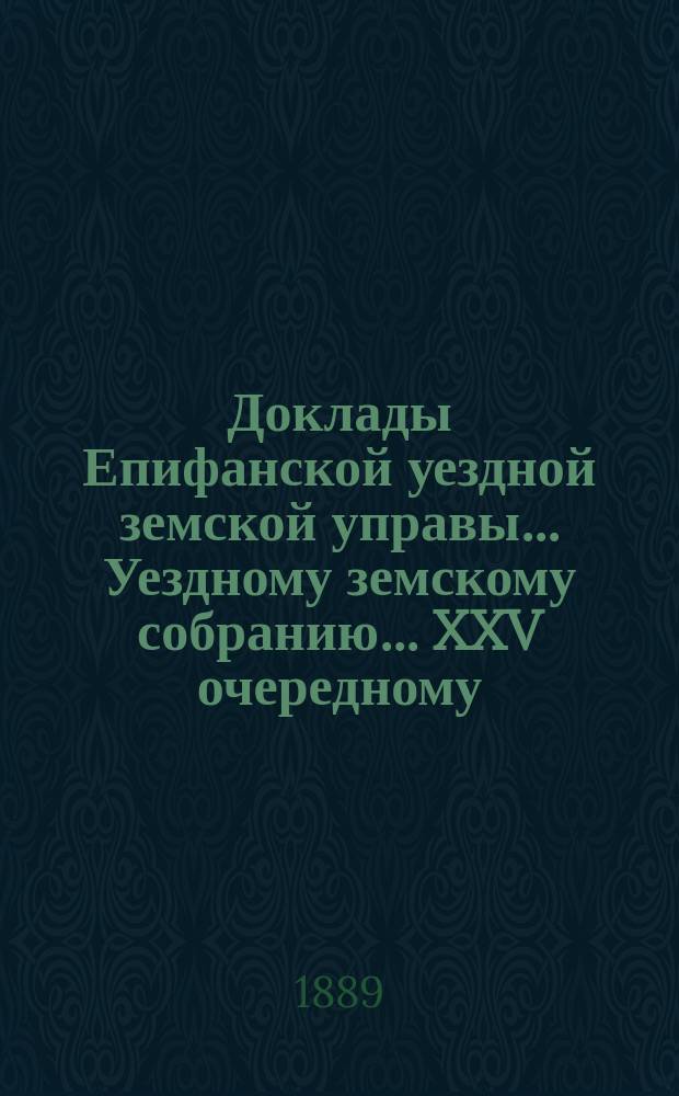 Доклады Епифанской уездной земской управы... Уездному земскому собранию... [XXV очередному... 1889 года]
